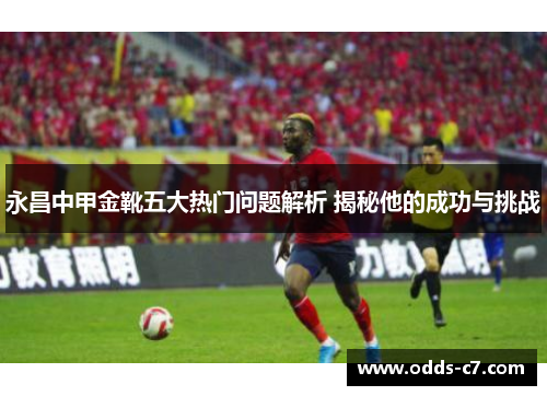 永昌中甲金靴五大热门问题解析 揭秘他的成功与挑战