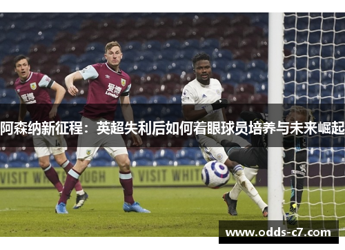 阿森纳新征程：英超失利后如何着眼球员培养与未来崛起